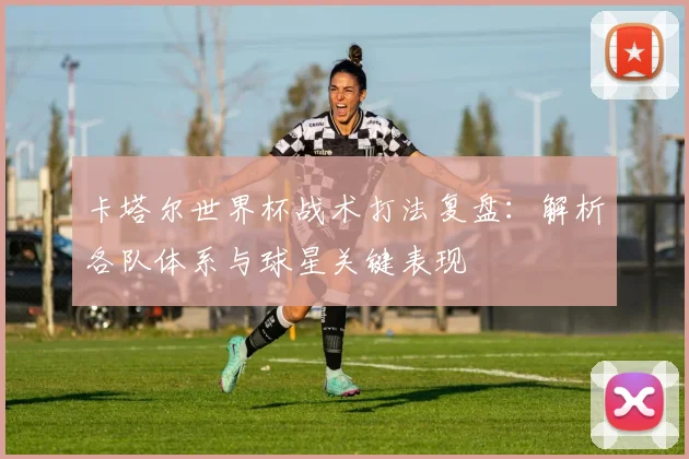 卡塔尔世界杯战术打法复盘：解析各队体系与球星关键表现