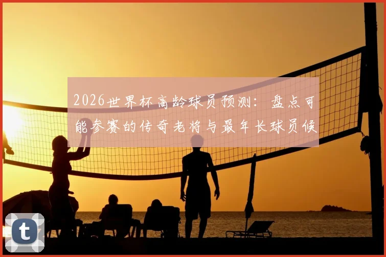 2026世界杯高龄球员预测：盘点可能参赛的传奇老将与最年长球员候选人