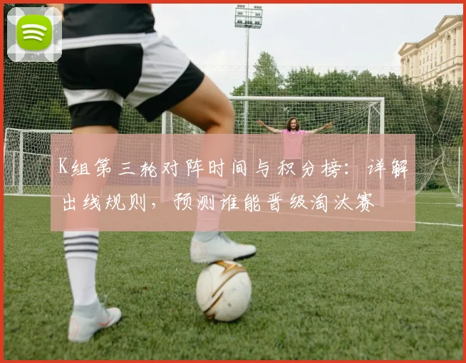 K组第三轮对阵时间与积分榜：详解出线规则，预测谁能晋级淘汰赛