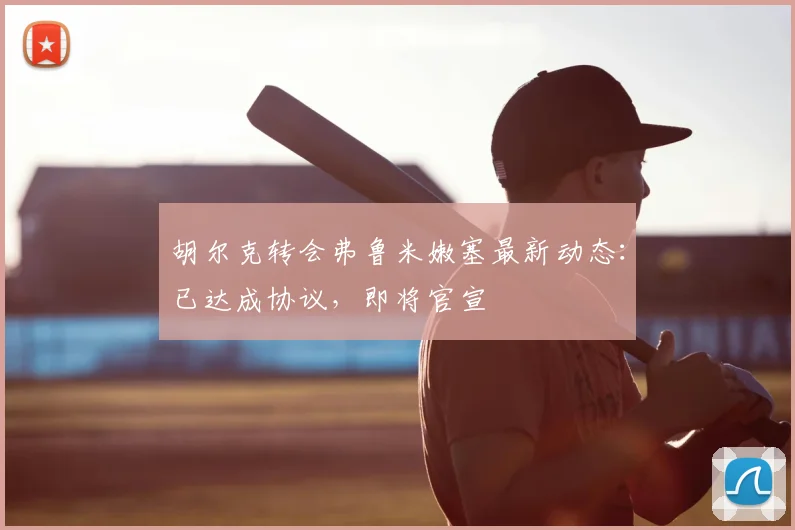 胡尔克转会弗鲁米嫩塞最新动态：已达成协议，即将官宣