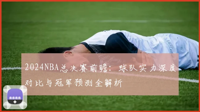 2024NBA总决赛前瞻：球队实力深度对比与冠军预测全解析