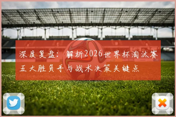 深度复盘：解析2026世界杯淘汰赛五大胜负手与战术决策关键点