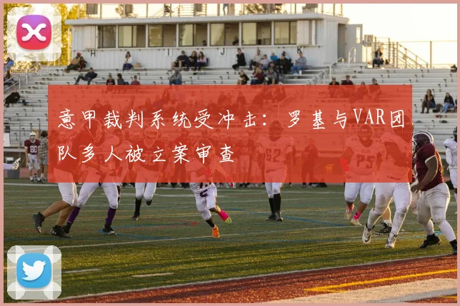 意甲裁判系统受冲击：罗基与VAR团队多人被立案审查