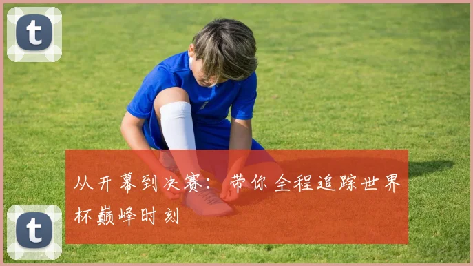 从开幕到决赛：带你全程追踪世界杯巅峰时刻