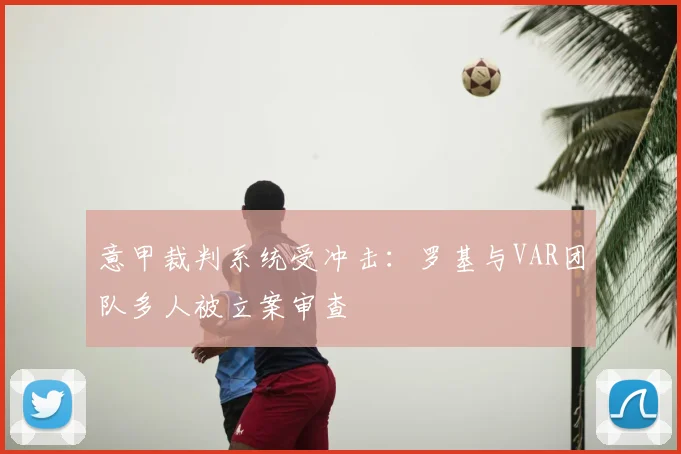 意甲裁判系统受冲击：罗基与VAR团队多人被立案审查