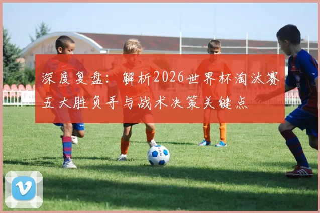 深度复盘：解析2026世界杯淘汰赛五大胜负手与战术决策关键点