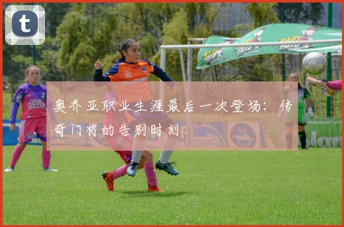 奥乔亚职业生涯最后一次登场：传奇门将的告别时刻