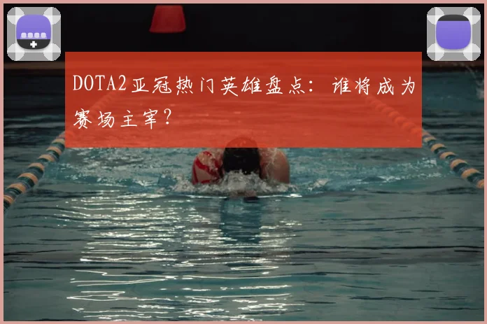 DOTA2亚冠热门英雄盘点：谁将成为赛场主宰？